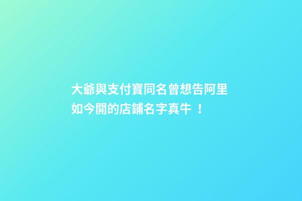 大爺與支付寶同名曾想告阿里 如今開的店鋪名字真牛！